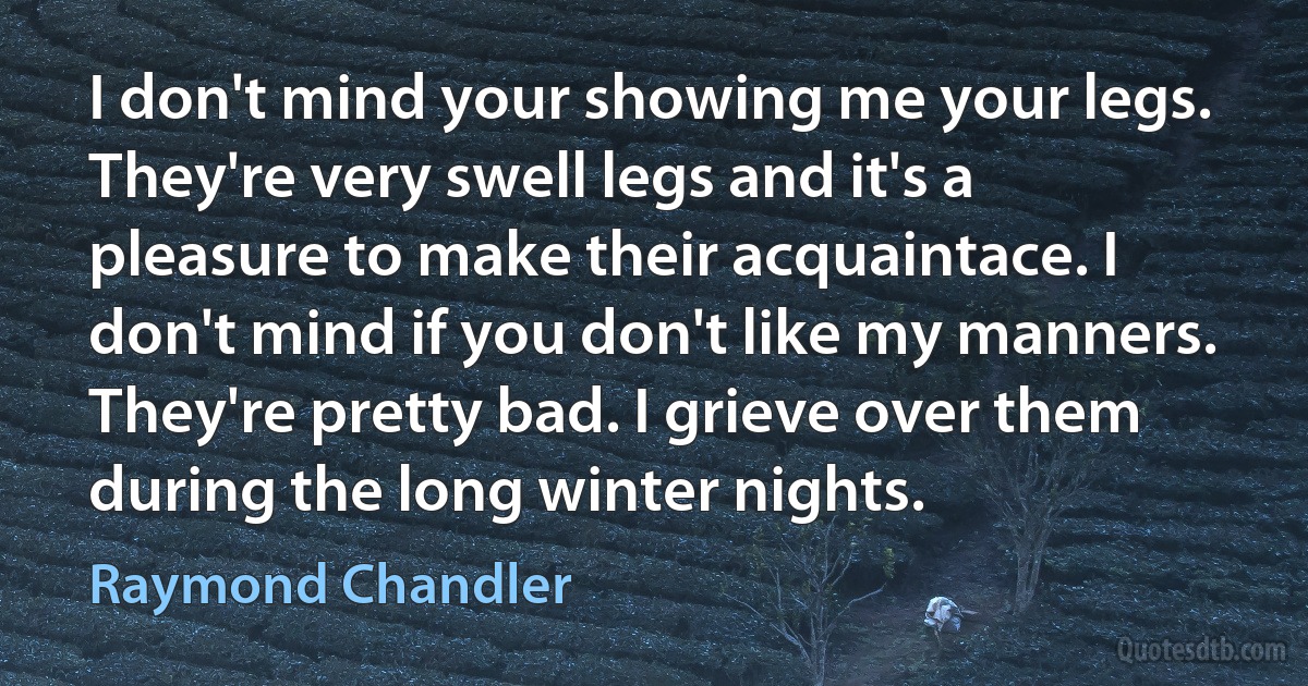 I don't mind your showing me your legs. They're very swell legs and it's a pleasure to make their acquaintace. I don't mind if you don't like my manners. They're pretty bad. I grieve over them during the long winter nights. (Raymond Chandler)