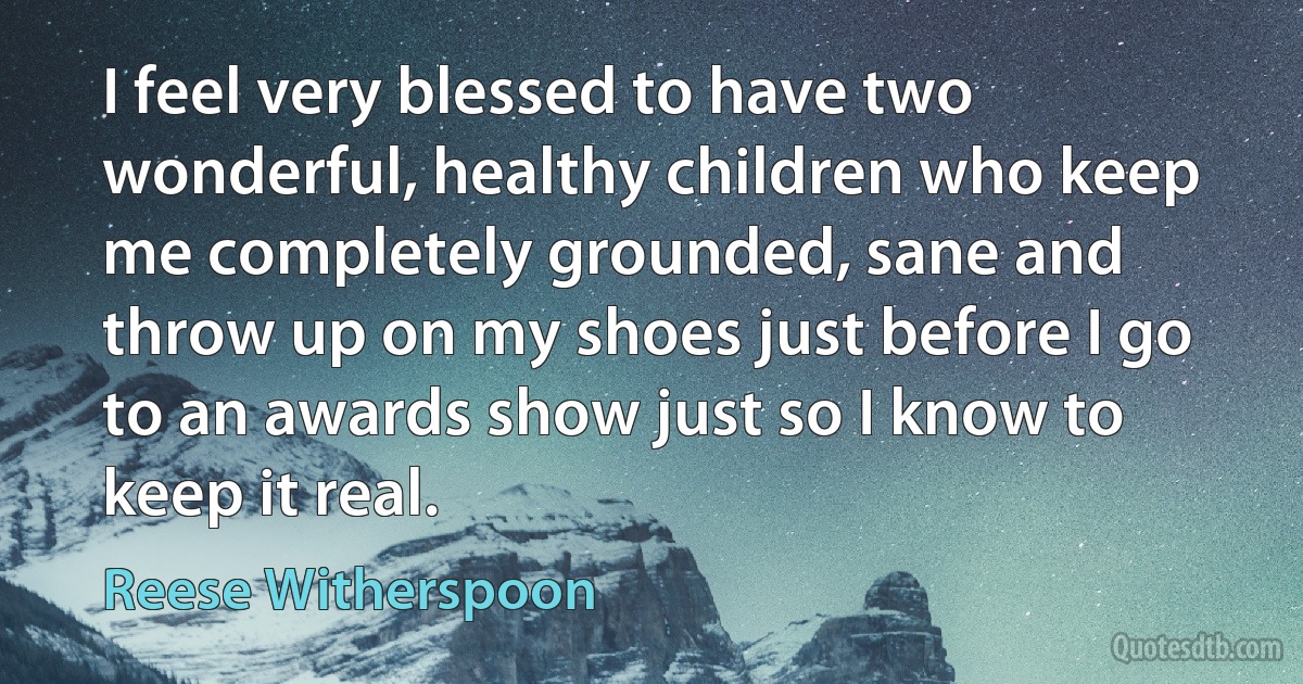 I feel very blessed to have two wonderful, healthy children who keep me completely grounded, sane and throw up on my shoes just before I go to an awards show just so I know to keep it real. (Reese Witherspoon)