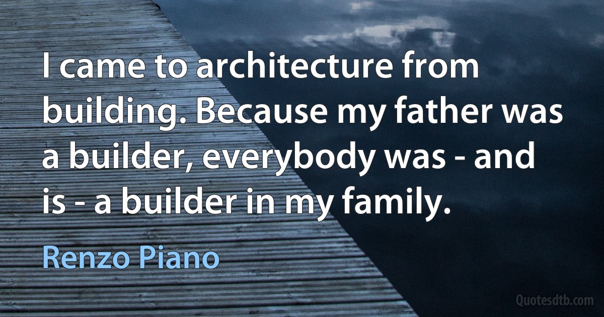 I came to architecture from building. Because my father was a builder, everybody was - and is - a builder in my family. (Renzo Piano)