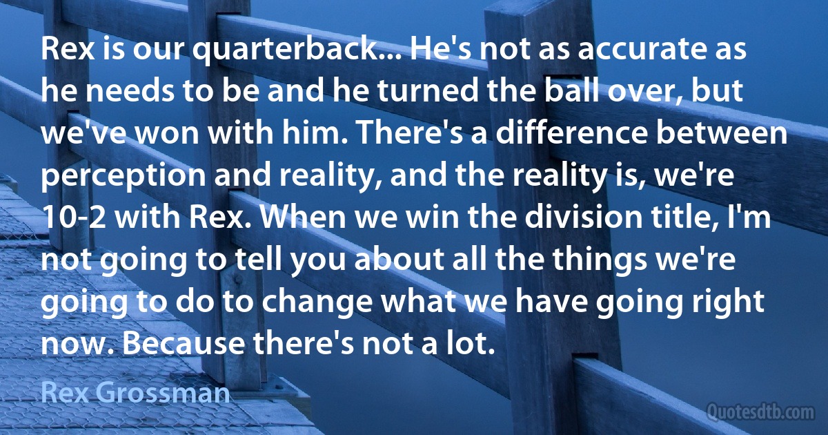 Rex is our quarterback... He's not as accurate as he needs to be and he turned the ball over, but we've won with him. There's a difference between perception and reality, and the reality is, we're 10-2 with Rex. When we win the division title, I'm not going to tell you about all the things we're going to do to change what we have going right now. Because there's not a lot. (Rex Grossman)