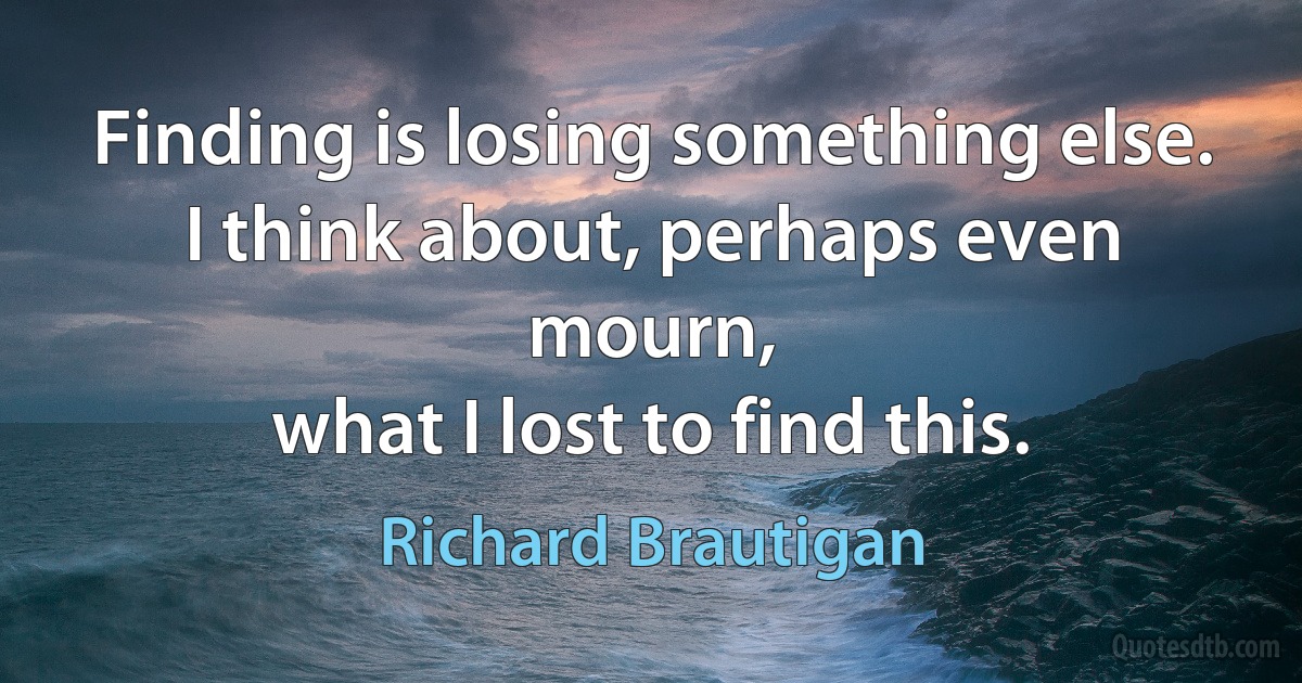 Finding is losing something else.
I think about, perhaps even mourn,
what I lost to find this. (Richard Brautigan)