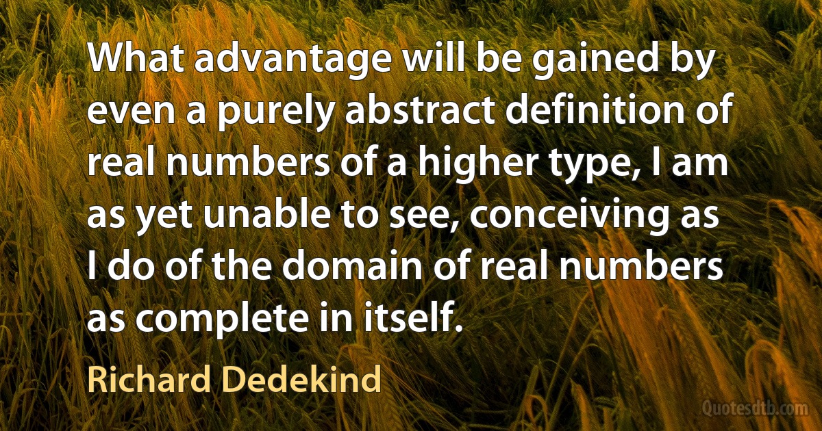 What advantage will be gained by even a purely abstract definition of real numbers of a higher type, I am as yet unable to see, conceiving as I do of the domain of real numbers as complete in itself. (Richard Dedekind)