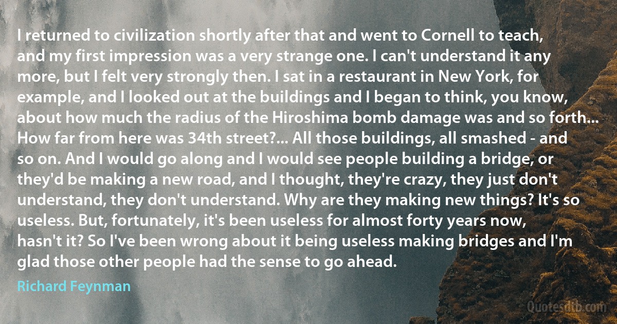 I returned to civilization shortly after that and went to Cornell to teach, and my first impression was a very strange one. I can't understand it any more, but I felt very strongly then. I sat in a restaurant in New York, for example, and I looked out at the buildings and I began to think, you know, about how much the radius of the Hiroshima bomb damage was and so forth... How far from here was 34th street?... All those buildings, all smashed - and so on. And I would go along and I would see people building a bridge, or they'd be making a new road, and I thought, they're crazy, they just don't understand, they don't understand. Why are they making new things? It's so useless. But, fortunately, it's been useless for almost forty years now, hasn't it? So I've been wrong about it being useless making bridges and I'm glad those other people had the sense to go ahead. (Richard Feynman)