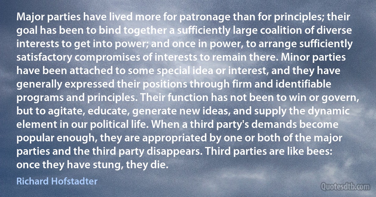 Major parties have lived more for patronage than for principles; their goal has been to bind together a sufficiently large coalition of diverse interests to get into power; and once in power, to arrange sufficiently satisfactory compromises of interests to remain there. Minor parties have been attached to some special idea or interest, and they have generally expressed their positions through firm and identifiable programs and principles. Their function has not been to win or govern, but to agitate, educate, generate new ideas, and supply the dynamic element in our political life. When a third party's demands become popular enough, they are appropriated by one or both of the major parties and the third party disappears. Third parties are like bees: once they have stung, they die. (Richard Hofstadter)