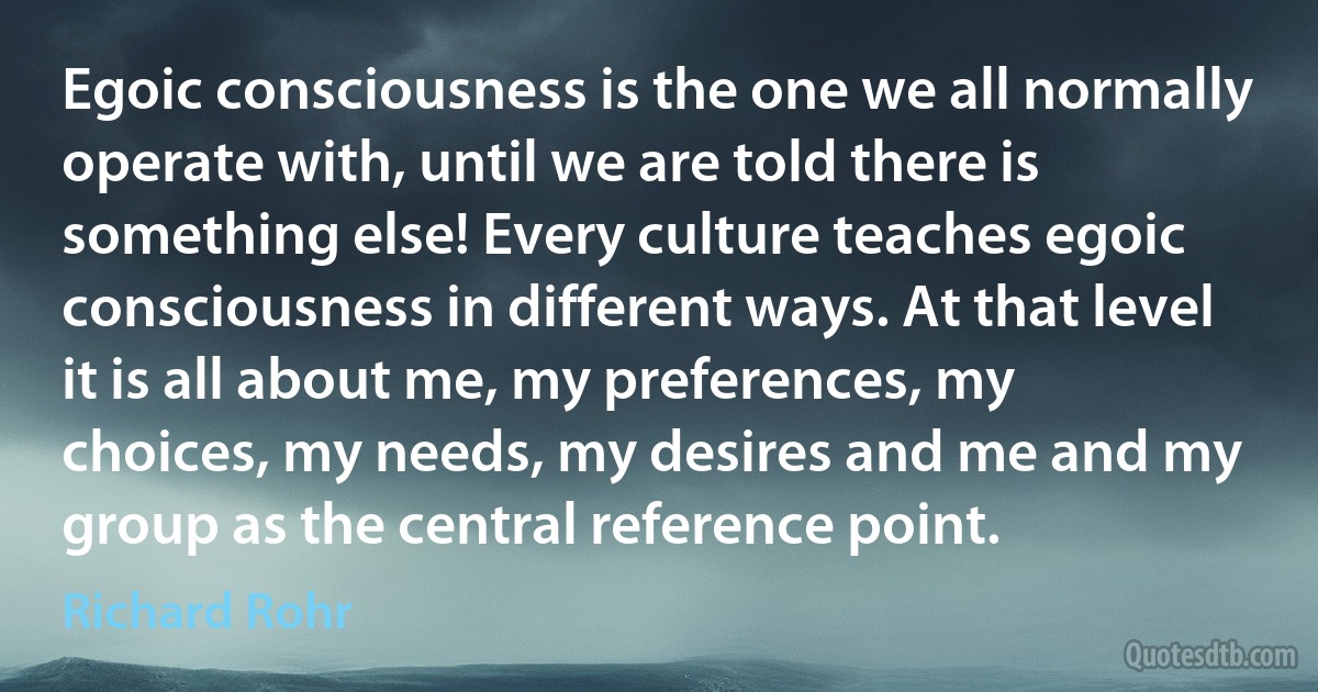 Egoic consciousness is the one we all normally operate with, until we are told there is something else! Every culture teaches egoic consciousness in different ways. At that level it is all about me, my preferences, my choices, my needs, my desires and me and my group as the central reference point. (Richard Rohr)