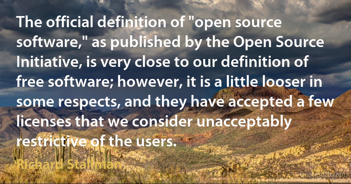 The official definition of "open source software," as published by the Open Source Initiative, is very close to our definition of free software; however, it is a little looser in some respects, and they have accepted a few licenses that we consider unacceptably restrictive of the users. (Richard Stallman)