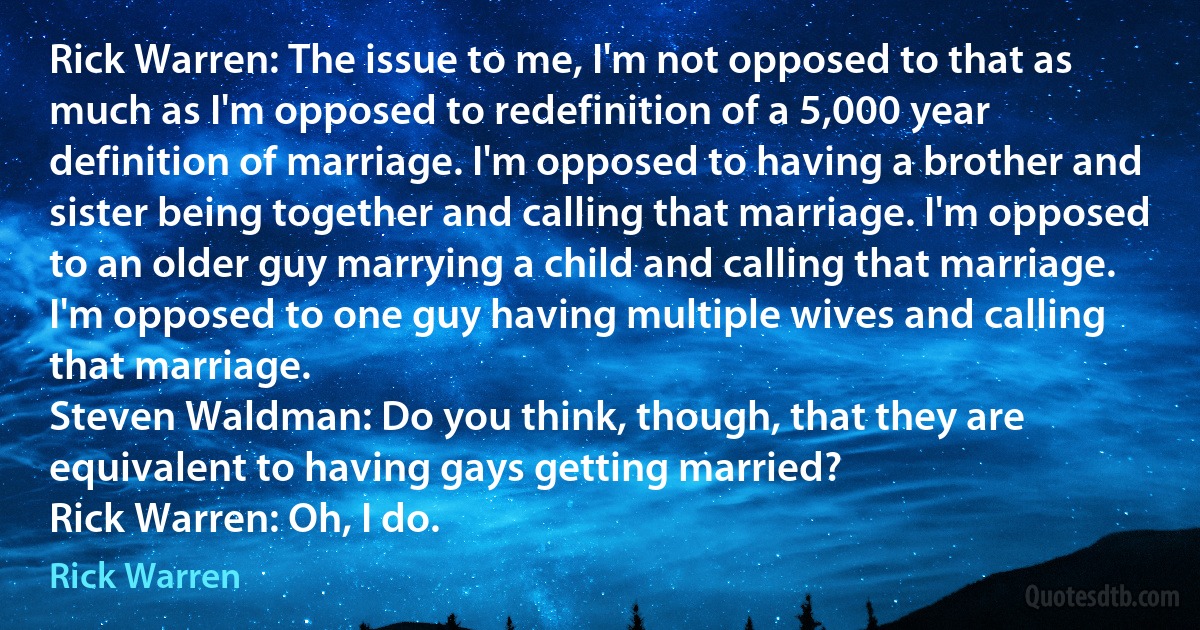 Rick Warren: The issue to me, I'm not opposed to that as much as I'm opposed to redefinition of a 5,000 year definition of marriage. I'm opposed to having a brother and sister being together and calling that marriage. I'm opposed to an older guy marrying a child and calling that marriage. I'm opposed to one guy having multiple wives and calling that marriage.
Steven Waldman: Do you think, though, that they are equivalent to having gays getting married?
Rick Warren: Oh, I do. (Rick Warren)