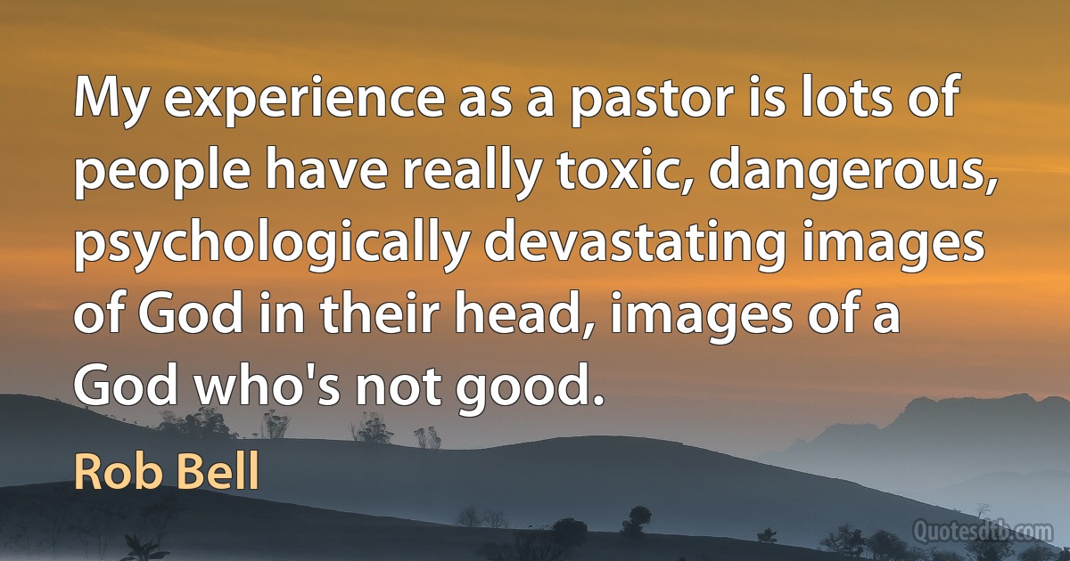 My experience as a pastor is lots of people have really toxic, dangerous, psychologically devastating images of God in their head, images of a God who's not good. (Rob Bell)