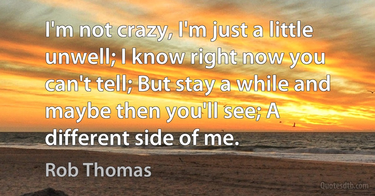 I'm not crazy, I'm just a little unwell; I know right now you can't tell; But stay a while and maybe then you'll see; A different side of me. (Rob Thomas)