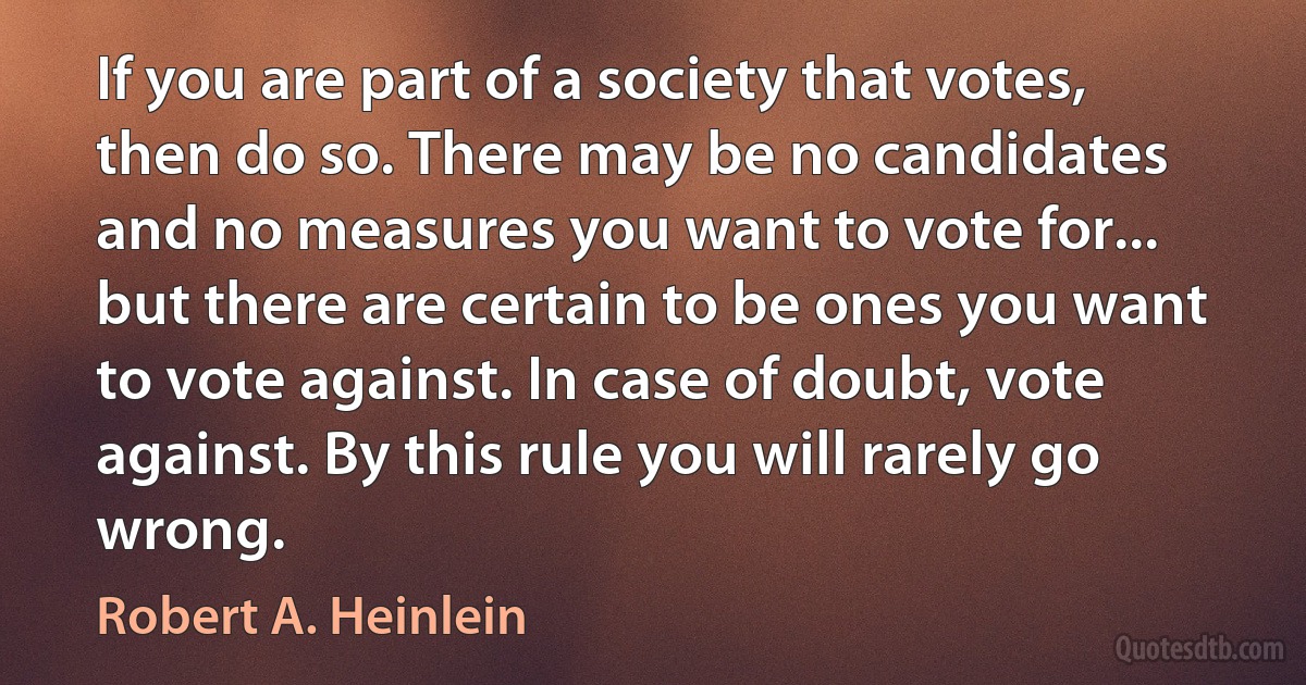 If you are part of a society that votes, then do so. There may be no candidates and no measures you want to vote for... but there are certain to be ones you want to vote against. In case of doubt, vote against. By this rule you will rarely go wrong. (Robert A. Heinlein)