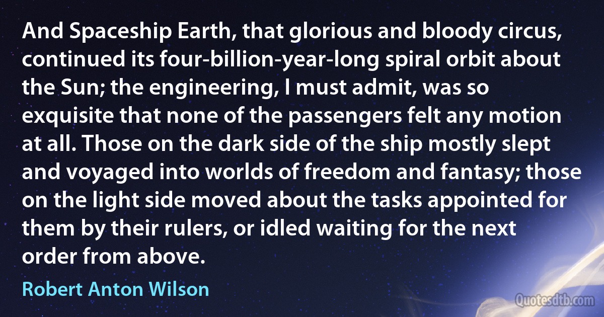 And Spaceship Earth, that glorious and bloody circus, continued its four-billion-year-long spiral orbit about the Sun; the engineering, I must admit, was so exquisite that none of the passengers felt any motion at all. Those on the dark side of the ship mostly slept and voyaged into worlds of freedom and fantasy; those on the light side moved about the tasks appointed for them by their rulers, or idled waiting for the next order from above. (Robert Anton Wilson)