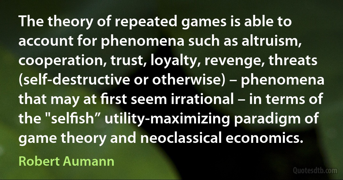 The theory of repeated games is able to account for phenomena such as altruism, cooperation, trust, loyalty, revenge, threats (self-destructive or otherwise) – phenomena that may at ﬁrst seem irrational – in terms of the "selﬁsh” utility-maximizing paradigm of game theory and neoclassical economics. (Robert Aumann)