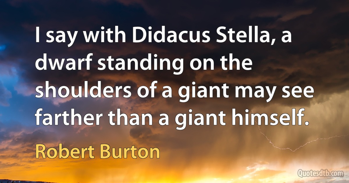 I say with Didacus Stella, a dwarf standing on the shoulders of a giant may see farther than a giant himself. (Robert Burton)