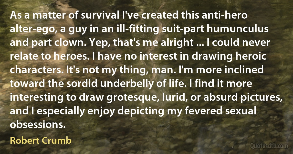 As a matter of survival I've created this anti-hero alter-ego, a guy in an ill-fitting suit-part humunculus and part clown. Yep, that's me alright ... I could never relate to heroes. I have no interest in drawing heroic characters. It's not my thing, man. I'm more inclined toward the sordid underbelly of life. I find it more interesting to draw grotesque, lurid, or absurd pictures, and I especially enjoy depicting my fevered sexual obsessions. (Robert Crumb)