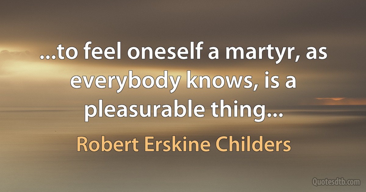 ...to feel oneself a martyr, as everybody knows, is a pleasurable thing... (Robert Erskine Childers)