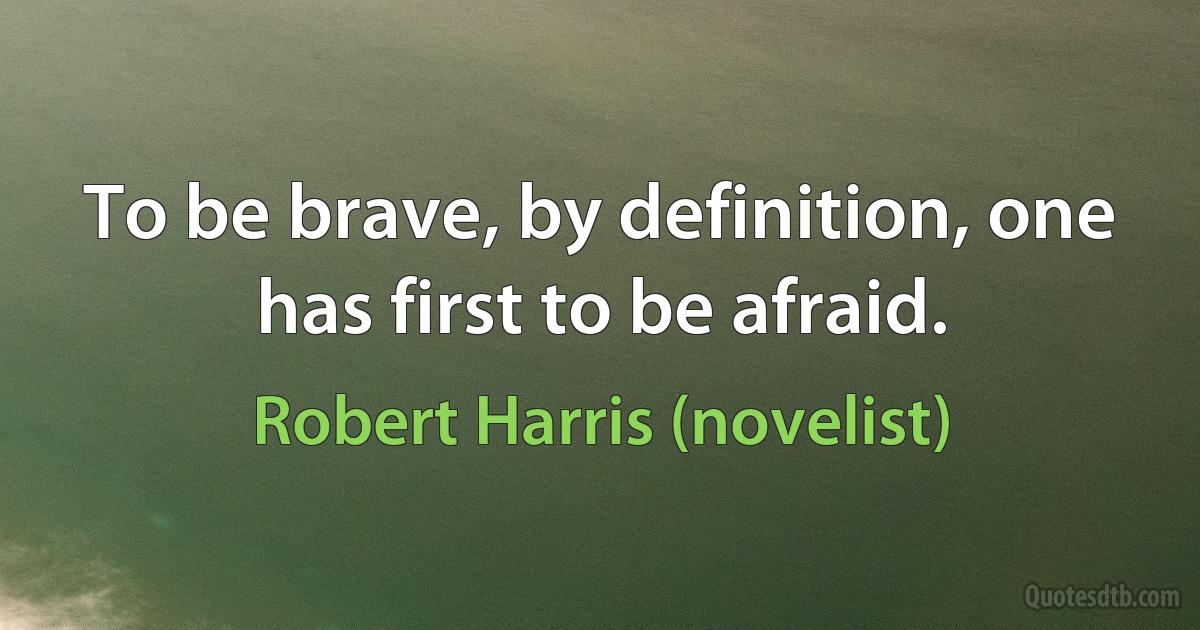 To be brave, by definition, one has first to be afraid. (Robert Harris (novelist))