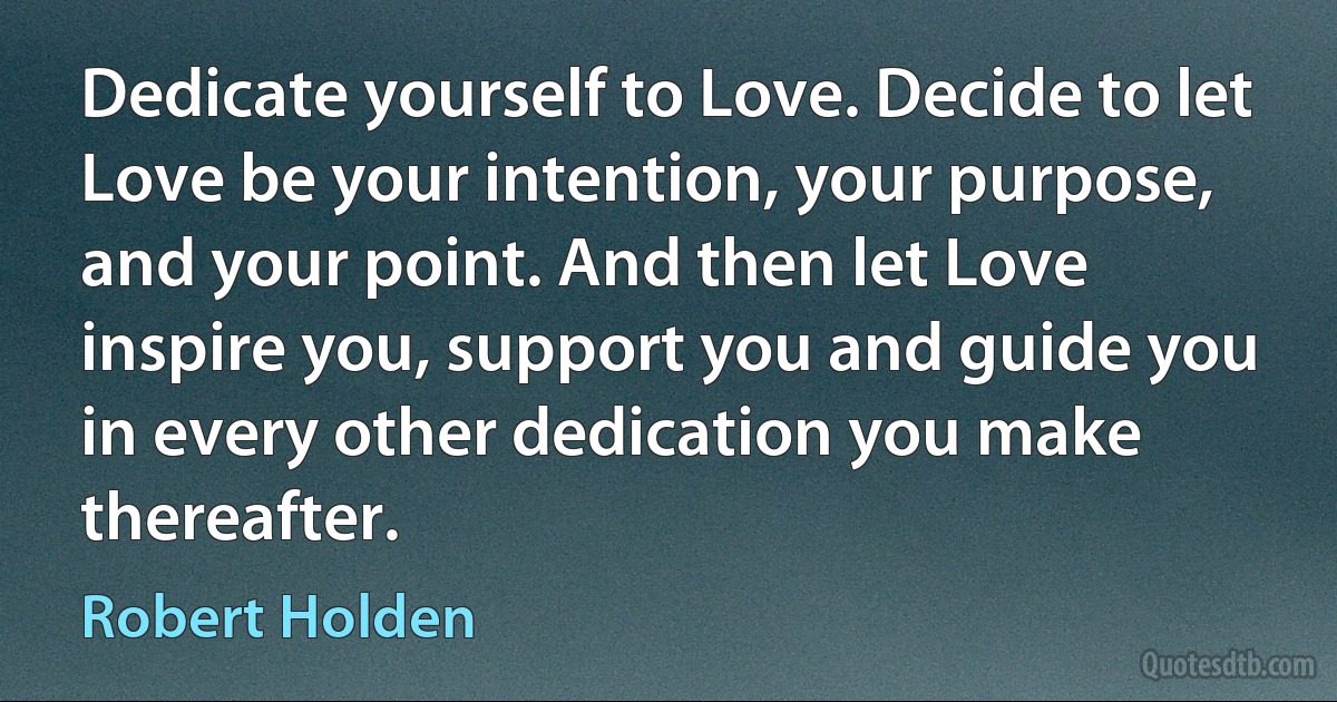 Dedicate yourself to Love. Decide to let Love be your intention, your purpose, and your point. And then let Love inspire you, support you and guide you in every other dedication you make thereafter. (Robert Holden)