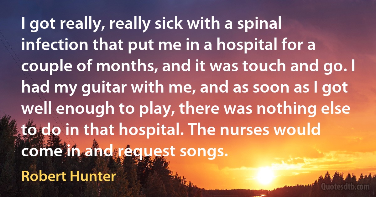 I got really, really sick with a spinal infection that put me in a hospital for a couple of months, and it was touch and go. I had my guitar with me, and as soon as I got well enough to play, there was nothing else to do in that hospital. The nurses would come in and request songs. (Robert Hunter)