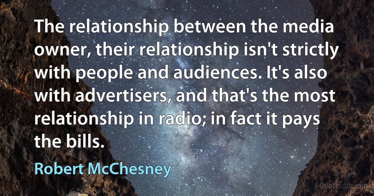 The relationship between the media owner, their relationship isn't strictly with people and audiences. It's also with advertisers, and that's the most relationship in radio; in fact it pays the bills. (Robert McChesney)