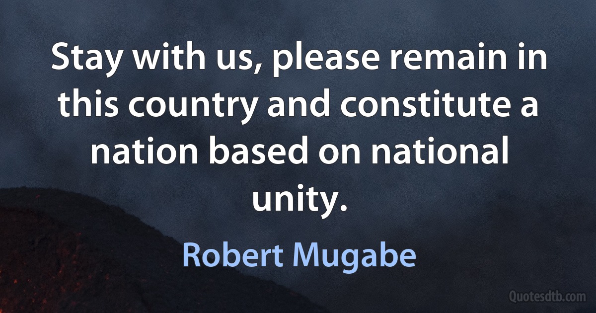 Stay with us, please remain in this country and constitute a nation based on national unity. (Robert Mugabe)