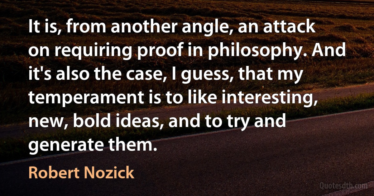 It is, from another angle, an attack on requiring proof in philosophy. And it's also the case, I guess, that my temperament is to like interesting, new, bold ideas, and to try and generate them. (Robert Nozick)