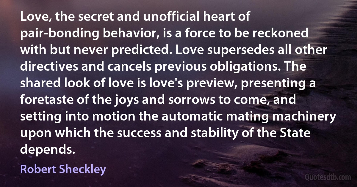 Love, the secret and unofficial heart of pair-bonding behavior, is a force to be reckoned with but never predicted. Love supersedes all other directives and cancels previous obligations. The shared look of love is love's preview, presenting a foretaste of the joys and sorrows to come, and setting into motion the automatic mating machinery upon which the success and stability of the State depends. (Robert Sheckley)