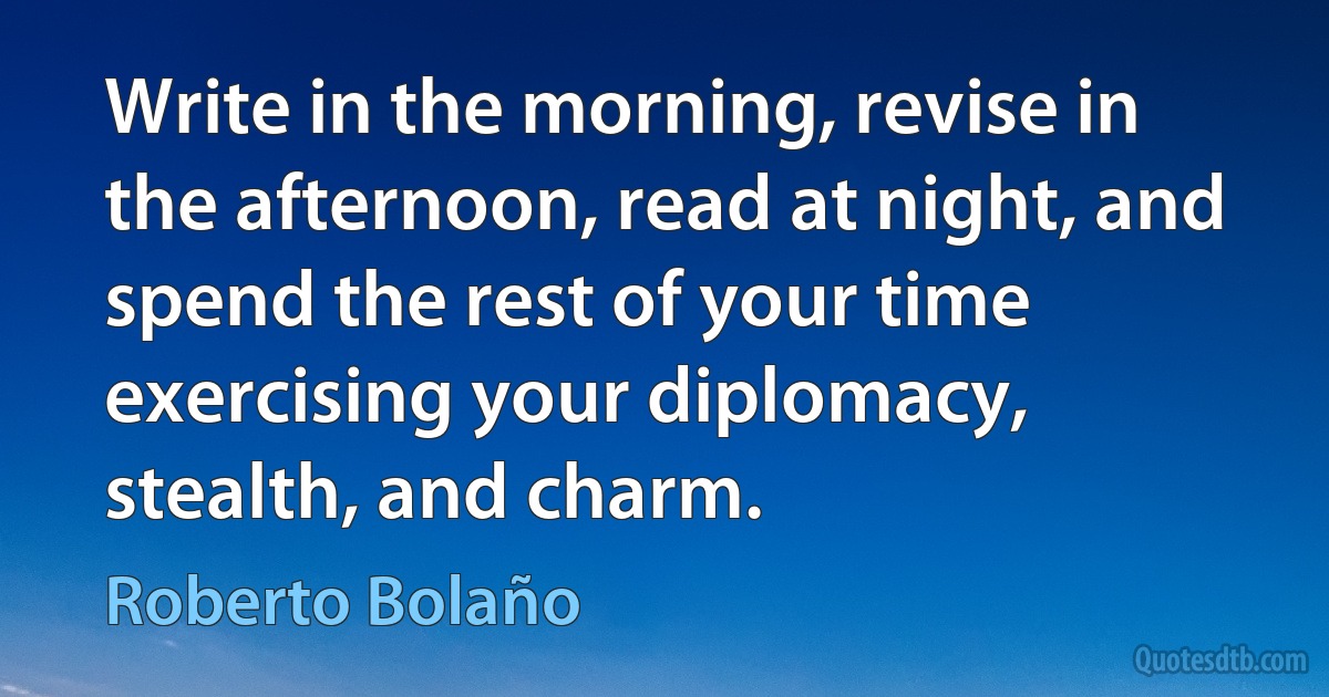 Write in the morning, revise in the afternoon, read at night, and spend the rest of your time exercising your diplomacy, stealth, and charm. (Roberto Bolaño)