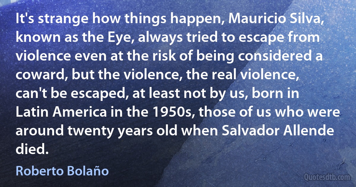 It's strange how things happen, Mauricio Silva, known as the Eye, always tried to escape from violence even at the risk of being considered a coward, but the violence, the real violence, can't be escaped, at least not by us, born in Latin America in the 1950s, those of us who were around twenty years old when Salvador Allende died. (Roberto Bolaño)