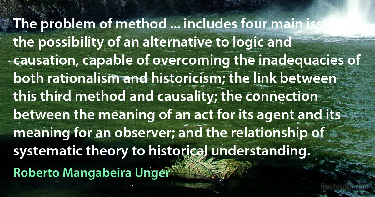 The problem of method ... includes four main issuesː the possibility of an alternative to logic and causation, capable of overcoming the inadequacies of both rationalism and historicism; the link between this third method and causality; the connection between the meaning of an act for its agent and its meaning for an observer; and the relationship of systematic theory to historical understanding. (Roberto Mangabeira Unger)