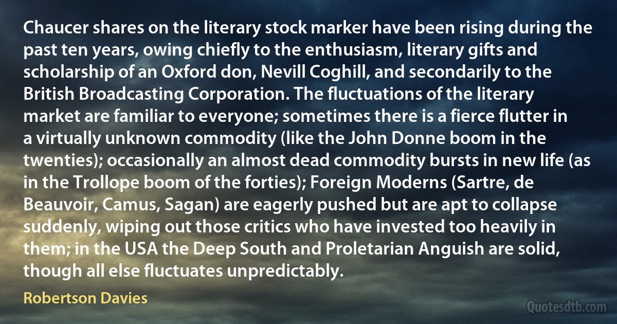 Chaucer shares on the literary stock marker have been rising during the past ten years, owing chiefly to the enthusiasm, literary gifts and scholarship of an Oxford don, Nevill Coghill, and secondarily to the British Broadcasting Corporation. The fluctuations of the literary market are familiar to everyone; sometimes there is a fierce flutter in a virtually unknown commodity (like the John Donne boom in the twenties); occasionally an almost dead commodity bursts in new life (as in the Trollope boom of the forties); Foreign Moderns (Sartre, de Beauvoir, Camus, Sagan) are eagerly pushed but are apt to collapse suddenly, wiping out those critics who have invested too heavily in them; in the USA the Deep South and Proletarian Anguish are solid, though all else fluctuates unpredictably. (Robertson Davies)