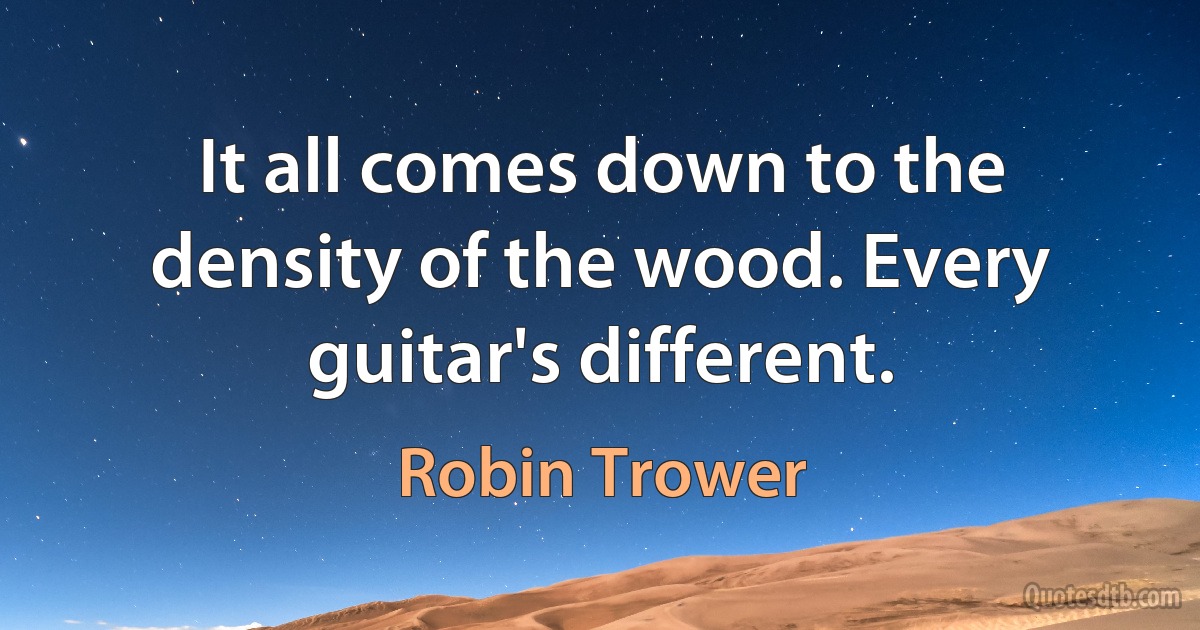 It all comes down to the density of the wood. Every guitar's different. (Robin Trower)