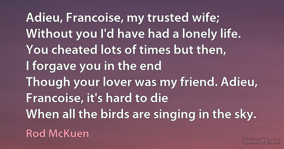 Adieu, Francoise, my trusted wife;
Without you I'd have had a lonely life.
You cheated lots of times but then,
I forgave you in the end
Though your lover was my friend. Adieu, Francoise, it's hard to die
When all the birds are singing in the sky. (Rod McKuen)