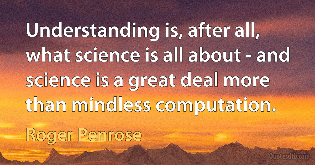 Understanding is, after all, what science is all about - and science is a great deal more than mindless computation. (Roger Penrose)