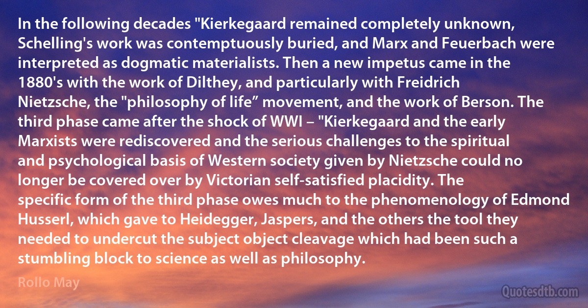 In the following decades "Kierkegaard remained completely unknown, Schelling's work was contemptuously buried, and Marx and Feuerbach were interpreted as dogmatic materialists. Then a new impetus came in the 1880's with the work of Dilthey, and particularly with Freidrich Nietzsche, the "philosophy of life” movement, and the work of Berson. The third phase came after the shock of WWI – "Kierkegaard and the early Marxists were rediscovered and the serious challenges to the spiritual and psychological basis of Western society given by Nietzsche could no longer be covered over by Victorian self-satisfied placidity. The specific form of the third phase owes much to the phenomenology of Edmond Husserl, which gave to Heidegger, Jaspers, and the others the tool they needed to undercut the subject object cleavage which had been such a stumbling block to science as well as philosophy. (Rollo May)