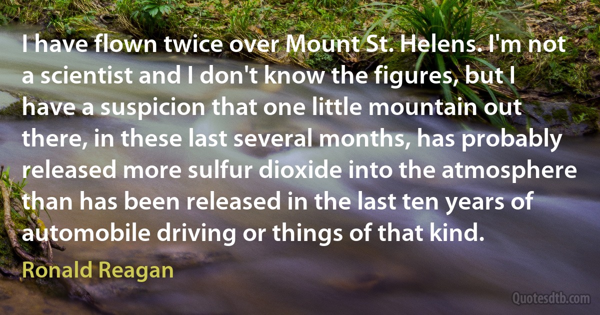 I have flown twice over Mount St. Helens. I'm not a scientist and I don't know the figures, but I have a suspicion that one little mountain out there, in these last several months, has probably released more sulfur dioxide into the atmosphere than has been released in the last ten years of automobile driving or things of that kind. (Ronald Reagan)