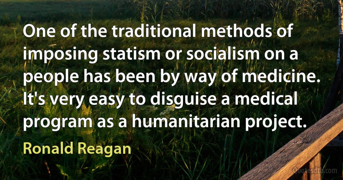 One of the traditional methods of imposing statism or socialism on a people has been by way of medicine. It's very easy to disguise a medical program as a humanitarian project. (Ronald Reagan)