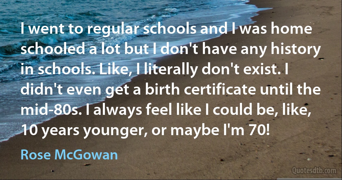 I went to regular schools and I was home schooled a lot but I don't have any history in schools. Like, I literally don't exist. I didn't even get a birth certificate until the mid-80s. I always feel like I could be, like, 10 years younger, or maybe I'm 70! (Rose McGowan)