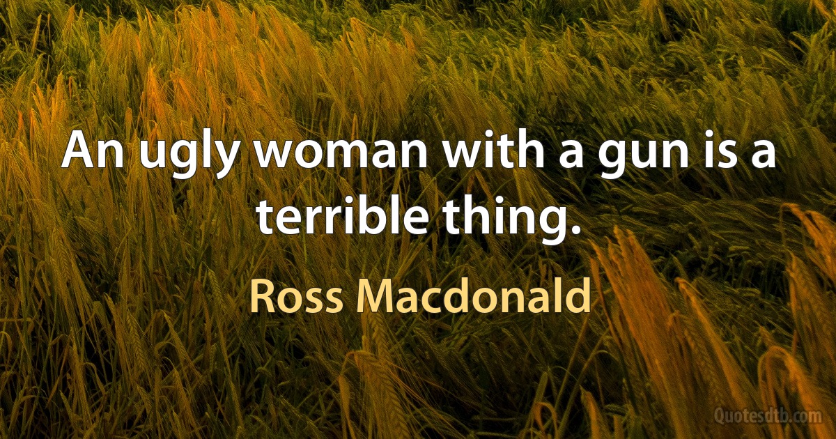 An ugly woman with a gun is a terrible thing. (Ross Macdonald)