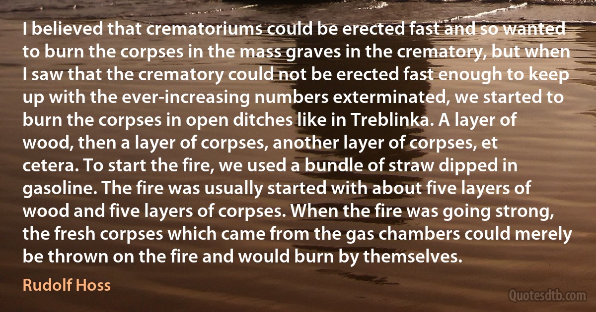 I believed that crematoriums could be erected fast and so wanted to burn the corpses in the mass graves in the crematory, but when I saw that the crematory could not be erected fast enough to keep up with the ever-increasing numbers exterminated, we started to burn the corpses in open ditches like in Treblinka. A layer of wood, then a layer of corpses, another layer of corpses, et cetera. To start the fire, we used a bundle of straw dipped in gasoline. The fire was usually started with about five layers of wood and five layers of corpses. When the fire was going strong, the fresh corpses which came from the gas chambers could merely be thrown on the fire and would burn by themselves. (Rudolf Hoss)