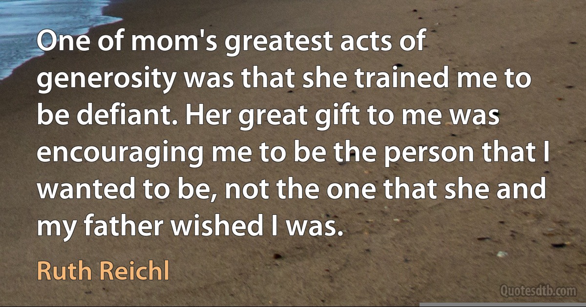 One of mom's greatest acts of generosity was that she trained me to be defiant. Her great gift to me was encouraging me to be the person that I wanted to be, not the one that she and my father wished I was. (Ruth Reichl)