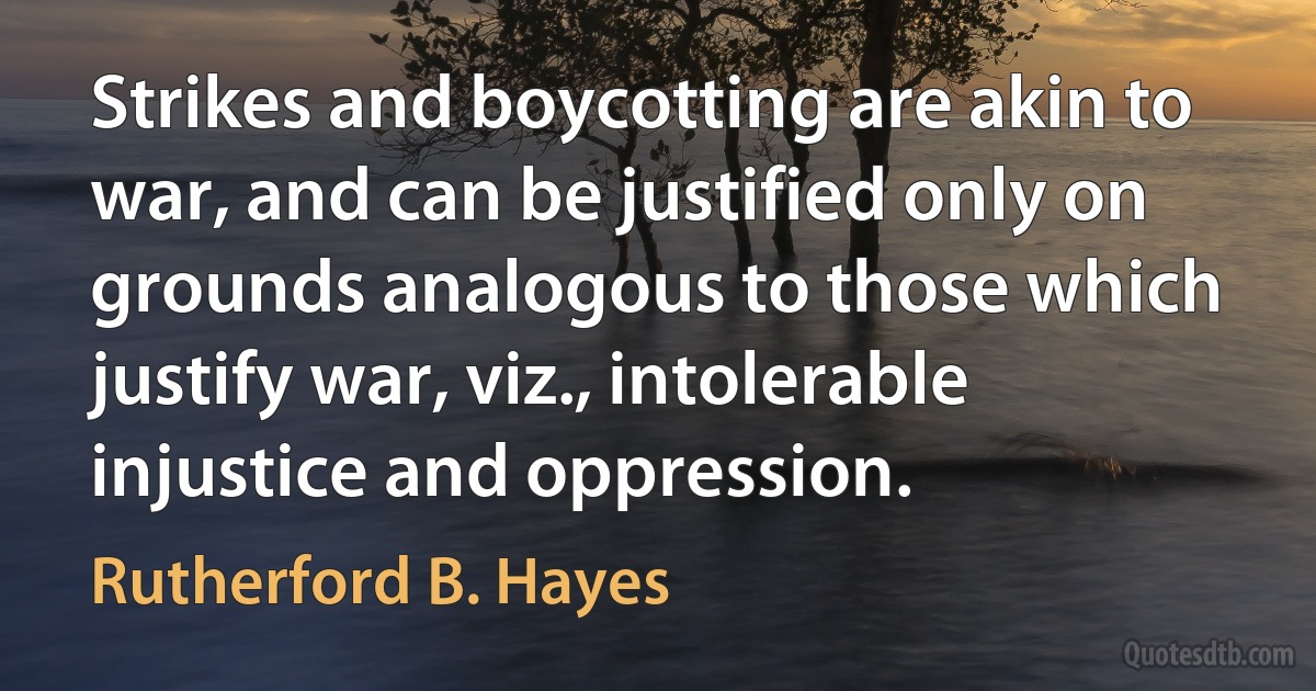 Strikes and boycotting are akin to war, and can be justified only on grounds analogous to those which justify war, viz., intolerable injustice and oppression. (Rutherford B. Hayes)