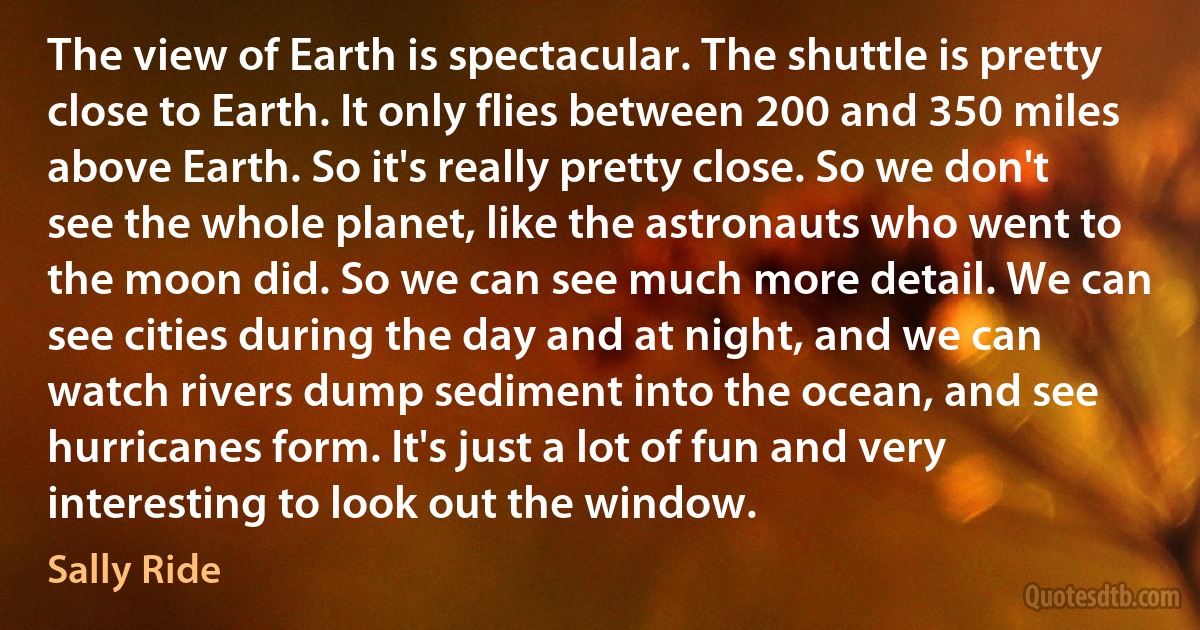 The view of Earth is spectacular. The shuttle is pretty close to Earth. It only flies between 200 and 350 miles above Earth. So it's really pretty close. So we don't see the whole planet, like the astronauts who went to the moon did. So we can see much more detail. We can see cities during the day and at night, and we can watch rivers dump sediment into the ocean, and see hurricanes form. It's just a lot of fun and very interesting to look out the window. (Sally Ride)