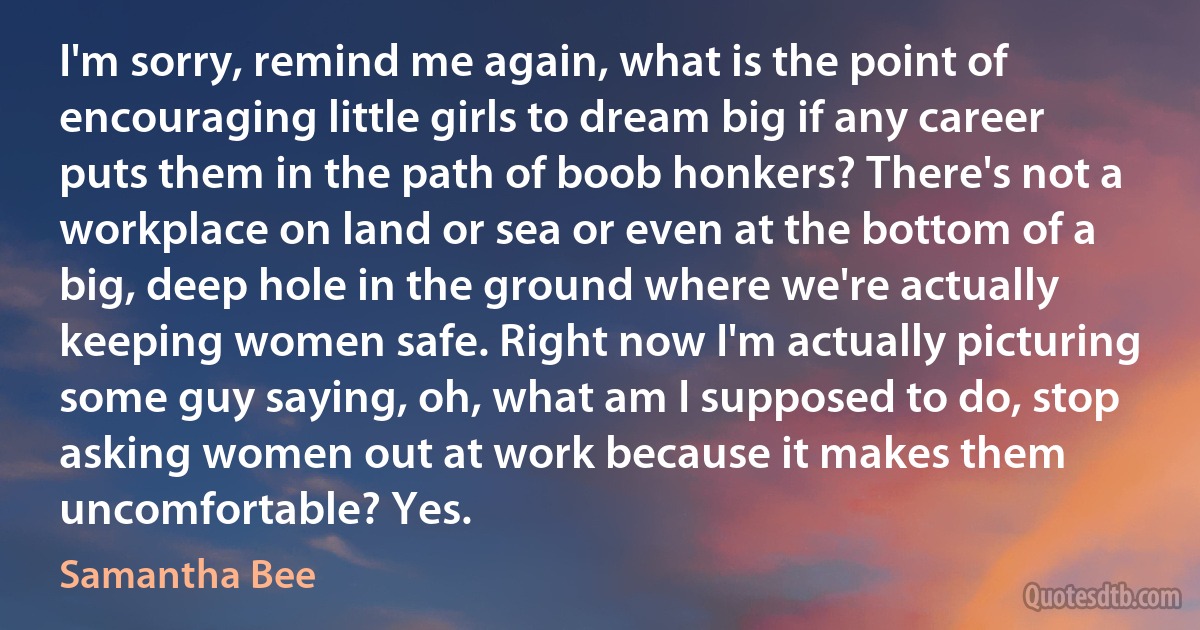 I'm sorry, remind me again, what is the point of encouraging little girls to dream big if any career puts them in the path of boob honkers? There's not a workplace on land or sea or even at the bottom of a big, deep hole in the ground where we're actually keeping women safe. Right now I'm actually picturing some guy saying, oh, what am I supposed to do, stop asking women out at work because it makes them uncomfortable? Yes. (Samantha Bee)