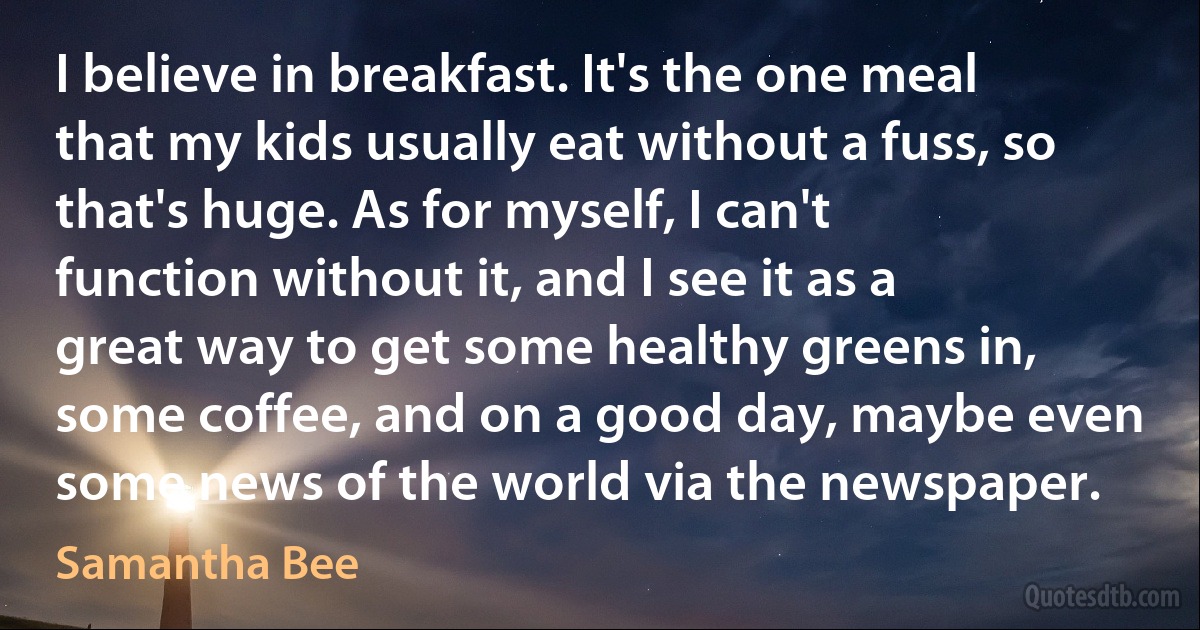 I believe in breakfast. It's the one meal that my kids usually eat without a fuss, so that's huge. As for myself, I can't function without it, and I see it as a great way to get some healthy greens in, some coffee, and on a good day, maybe even some news of the world via the newspaper. (Samantha Bee)