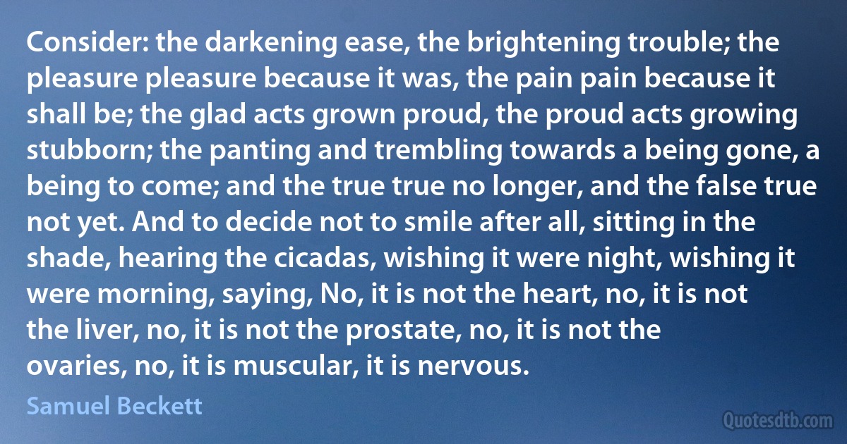 Consider: the darkening ease, the brightening trouble; the pleasure pleasure because it was, the pain pain because it shall be; the glad acts grown proud, the proud acts growing stubborn; the panting and trembling towards a being gone, a being to come; and the true true no longer, and the false true not yet. And to decide not to smile after all, sitting in the shade, hearing the cicadas, wishing it were night, wishing it were morning, saying, No, it is not the heart, no, it is not the liver, no, it is not the prostate, no, it is not the ovaries, no, it is muscular, it is nervous. (Samuel Beckett)