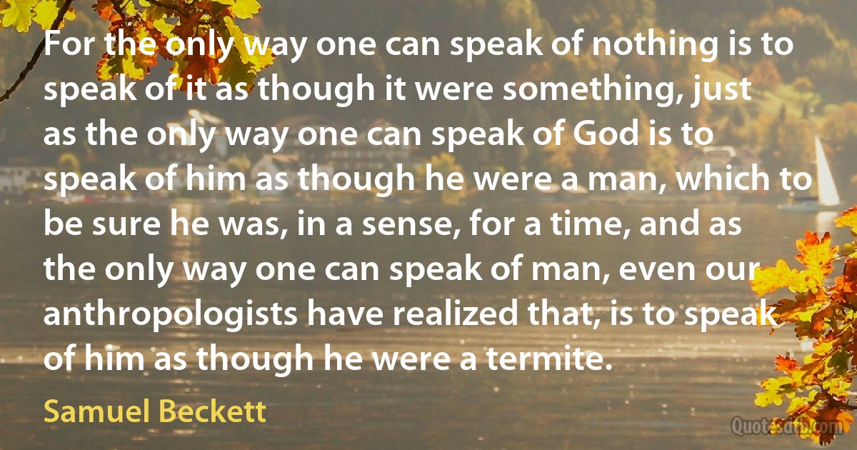 For the only way one can speak of nothing is to speak of it as though it were something, just as the only way one can speak of God is to speak of him as though he were a man, which to be sure he was, in a sense, for a time, and as the only way one can speak of man, even our anthropologists have realized that, is to speak of him as though he were a termite. (Samuel Beckett)