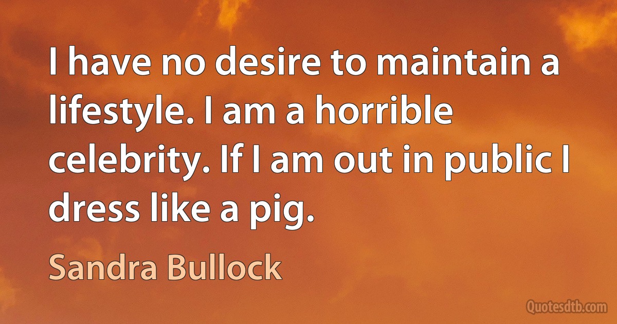 I have no desire to maintain a lifestyle. I am a horrible celebrity. If I am out in public I dress like a pig. (Sandra Bullock)