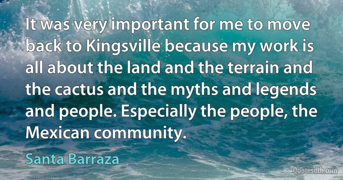 It was very important for me to move back to Kingsville because my work is all about the land and the terrain and the cactus and the myths and legends and people. Especially the people, the Mexican community. (Santa Barraza)