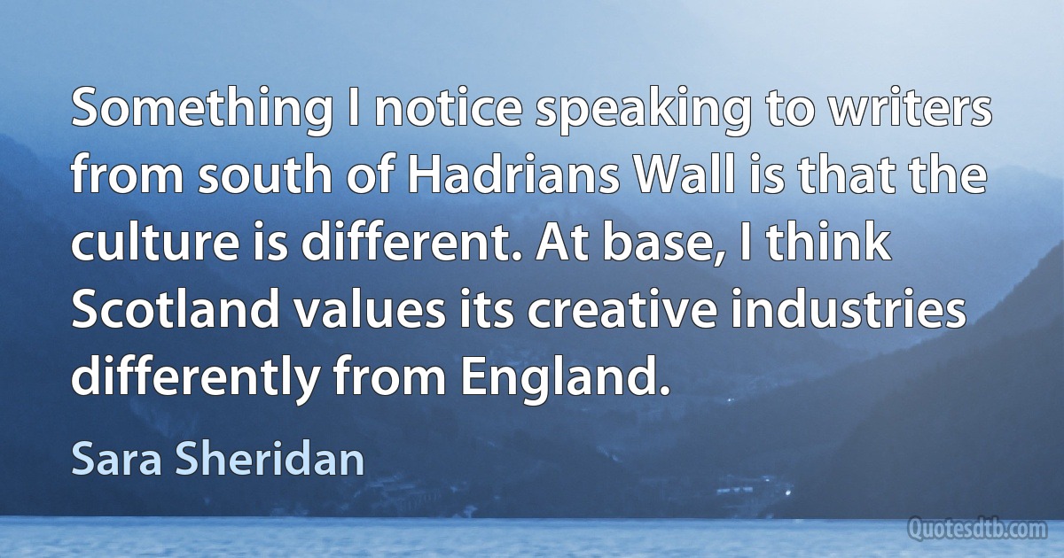 Something I notice speaking to writers from south of Hadrians Wall is that the culture is different. At base, I think Scotland values its creative industries differently from England. (Sara Sheridan)