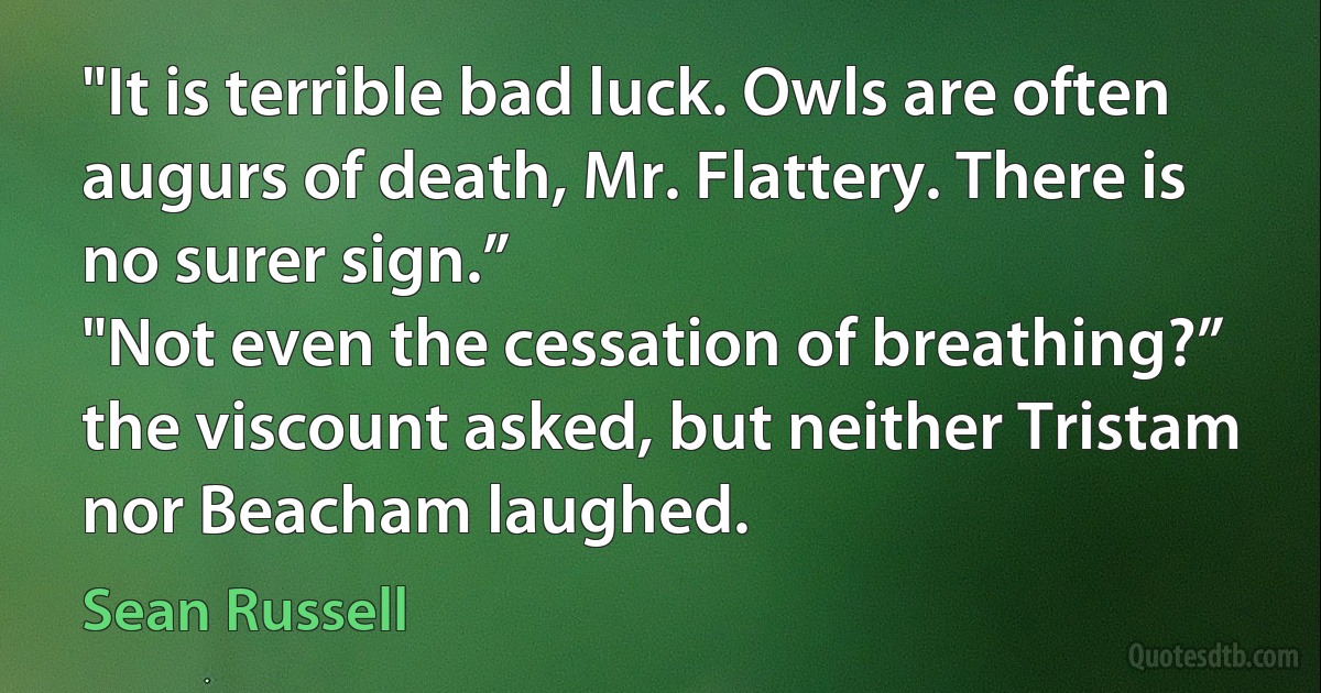 "It is terrible bad luck. Owls are often augurs of death, Mr. Flattery. There is no surer sign.”
"Not even the cessation of breathing?” the viscount asked, but neither Tristam nor Beacham laughed. (Sean Russell)